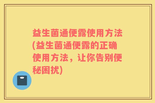 益生菌通便露使用方法(益生菌通便露的正确使用方法，让你告别便秘困扰)
