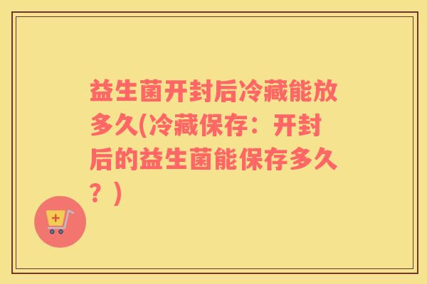 益生菌开封后冷藏能放多久(冷藏保存：开封后的益生菌能保存多久？)