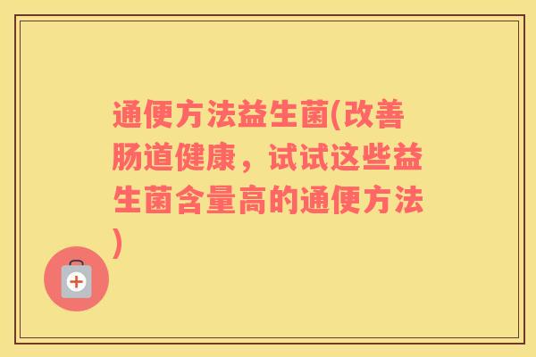 通便方法益生菌(改善肠道健康,试试这些益生菌含量高的通便方法) 通便方法益生菌(改善肠道健康,试试这些益生菌含量高的通便方法)