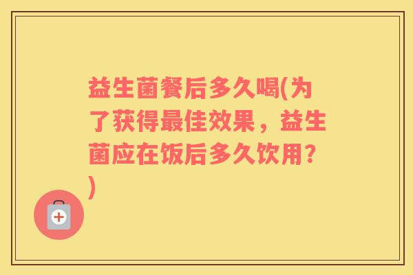 益生菌餐后多久喝(为了获得最佳效果，益生菌应在饭后多久饮用？)