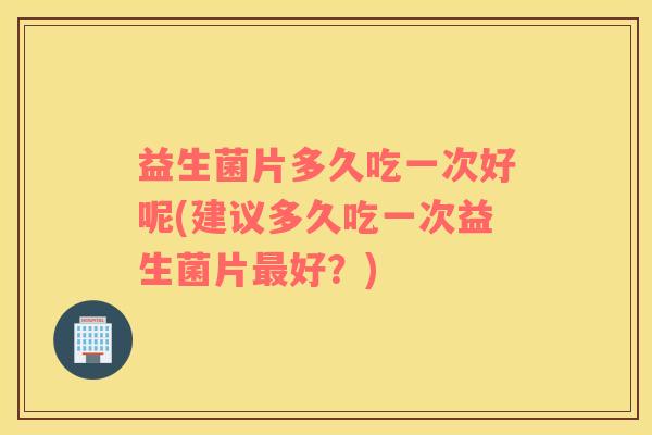 益生菌片多久吃一次好呢(建议多久吃一次益生菌片最好？)