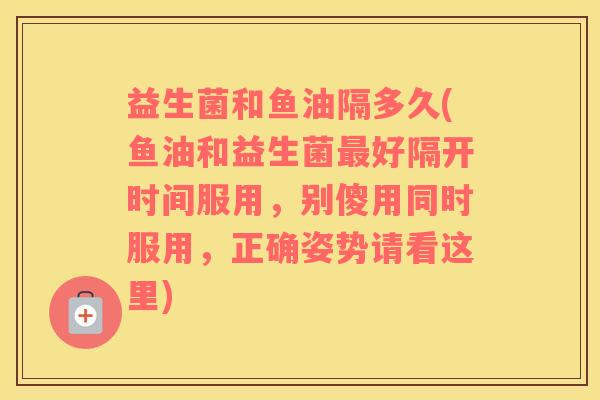 益生菌和鱼油隔多久(鱼油和益生菌好隔开时间服用,别傻用同时服用,正确姿势请看这里) 益生菌和鱼油隔多久(鱼油和益生菌好隔开时间服用,别傻用同时服用,正确姿势请看这里)