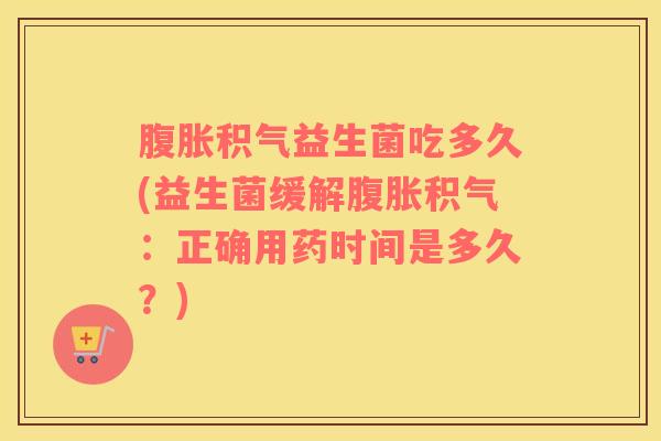 腹胀积气益生菌吃多久(益生菌缓解腹胀积气：正确用药时间是多久？)