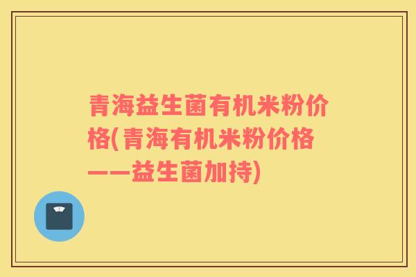 青海益生菌有机米粉价格(青海有机米粉价格——益生菌加持)