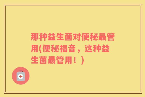 那种益生菌对便秘最管用(便秘福音，这种益生菌最管用！)