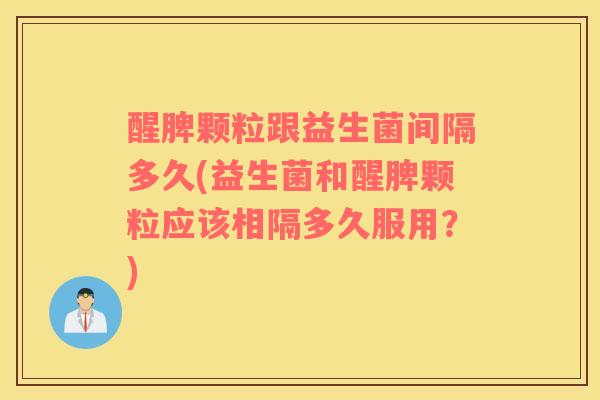 醒脾颗粒跟益生菌间隔多久(益生菌和醒脾颗粒应该相隔多久服用？)