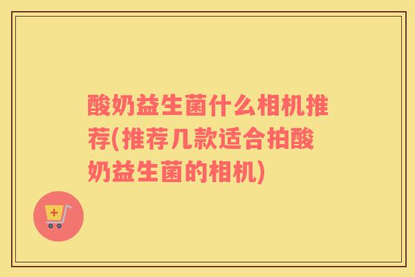 酸奶益生菌什么相机推荐(推荐几款适合拍酸奶益生菌的相机)