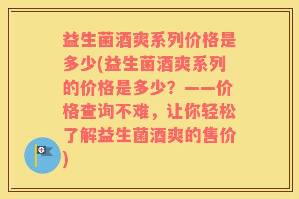 益生菌酒爽系列价格是多少(益生菌酒爽系列的价格是多少？——价格查询不难，让你轻松了解益生菌酒爽的售价)