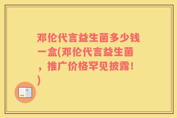 邓伦代言益生菌多少钱一盒(邓伦代言益生菌，推广价格罕见披露！)