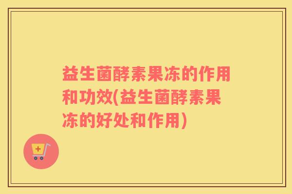 益生菌酵素果冻的作用和功效(益生菌酵素果冻的好处和作用)