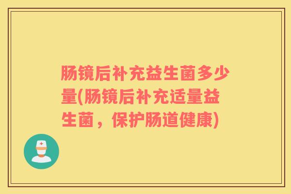 肠镜后补充益生菌多少量(肠镜后补充适量益生菌，保护肠道健康)