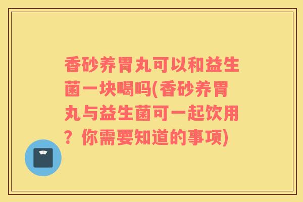 香砂养胃丸可以和益生菌一块喝吗(香砂养胃丸与益生菌可一起饮用？你需要知道的事项)