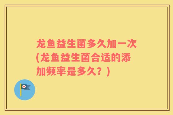 龙鱼益生菌多久加一次(龙鱼益生菌合适的添加频率是多久？)