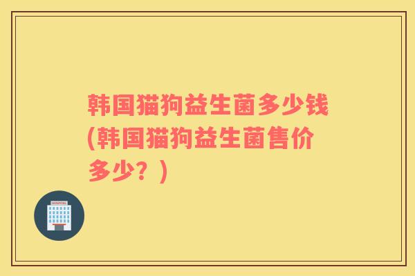 韩国猫狗益生菌多少钱(韩国猫狗益生菌售价多少？)