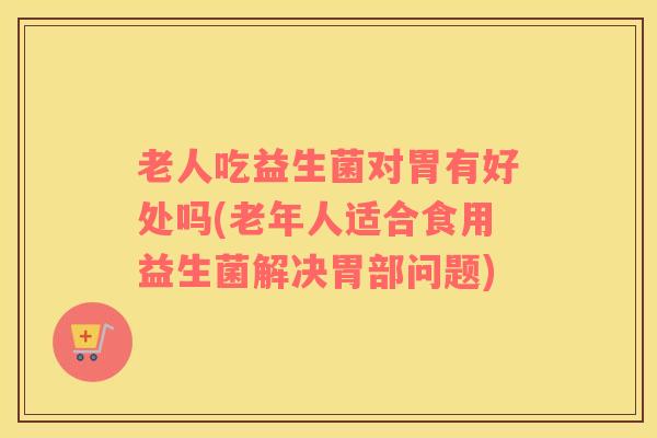 老人吃益生菌对胃有好处吗(老年人适合食用益生菌解决胃部问题)