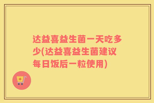 达益喜益生菌一天吃多少(达益喜益生菌建议每日饭后一粒使用)