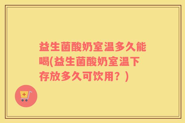 益生菌酸奶室温多久能喝(益生菌酸奶室温下存放多久可饮用？)