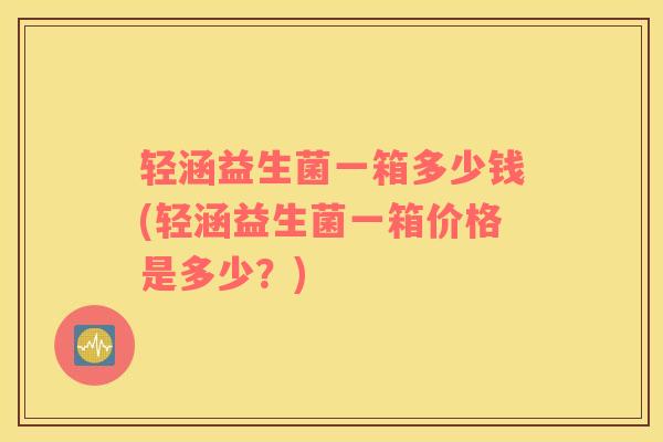 轻涵益生菌一箱多少钱(轻涵益生菌一箱价格是多少？)