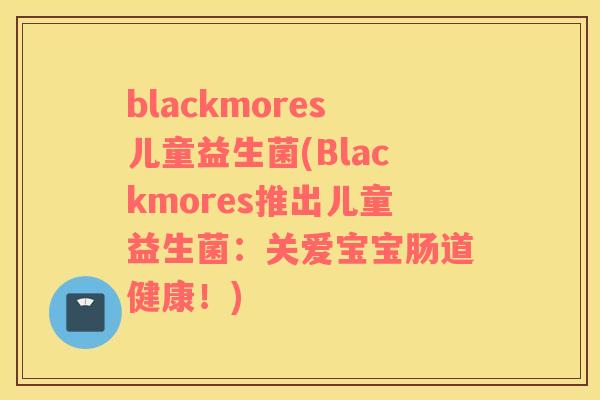 blackmores儿童益生菌(Blackmores推出儿童益生菌：关爱宝宝肠道健康！)