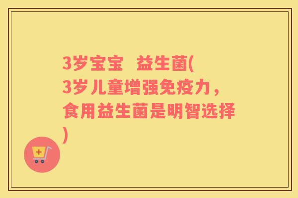 3岁宝宝  益生菌(3岁儿童增强免疫力，食用益生菌是明智选择)