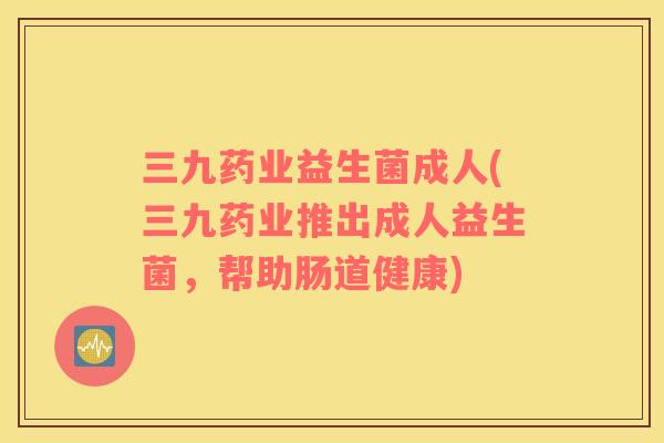 三九药业益生菌成人(三九药业推出成人益生菌，帮助肠道健康)