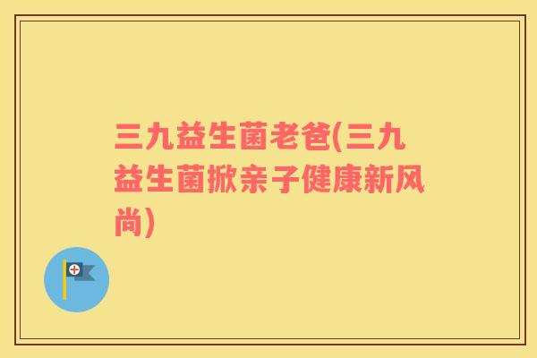 三九益生菌老爸(三九益生菌掀亲子健康新风尚)