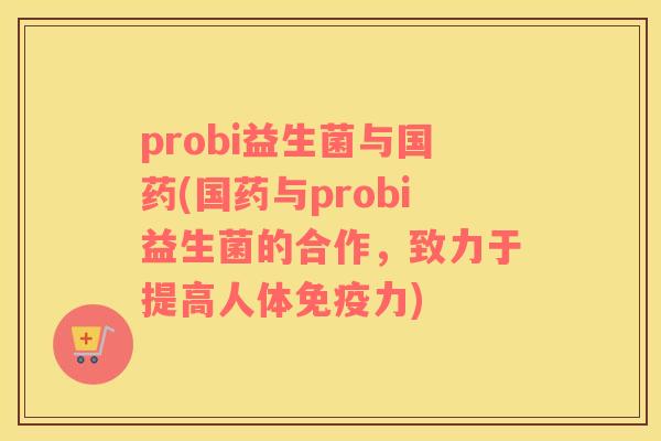 probi益生菌与国药(国药与probi益生菌的合作，致力于提高人体免疫力)
