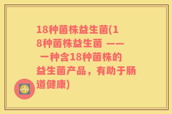 18种菌株益生菌(18种菌株益生菌 —— 一种含18种菌株的益生菌产品，有助于肠道健康)