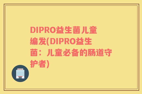 DIPRO益生菌儿童编发(DIPRO益生菌：儿童必备的肠道守护者)