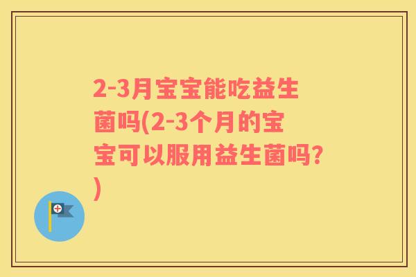 2-3月宝宝能吃益生菌吗(2-3个月的宝宝可以服用益生菌吗？)