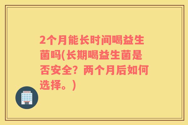 2个月能长时间喝益生菌吗(长期喝益生菌是否安全？两个月后如何选择。)