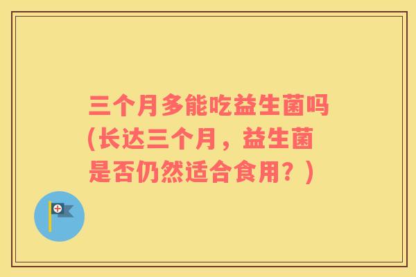 三个月多能吃益生菌吗(长达三个月，益生菌是否仍然适合食用？)