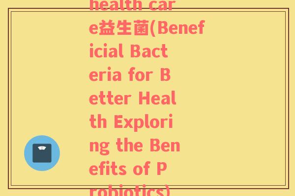 health care益生菌(Beneficial Bacteria for Better Health Exploring the Benefits of Probiotics)