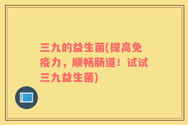 三九的益生菌(提高免疫力，顺畅肠道！试试三九益生菌)