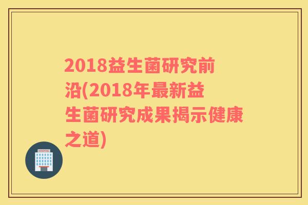 2018益生菌研究前沿(2018年新益生菌研究成果揭示健康之道) 2018益生菌研究前沿(2018年新益生菌研究成果揭示健康之道)