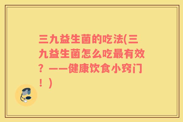 三九益生菌的吃法(三九益生菌怎么吃最有效？——健康饮食小窍门！)