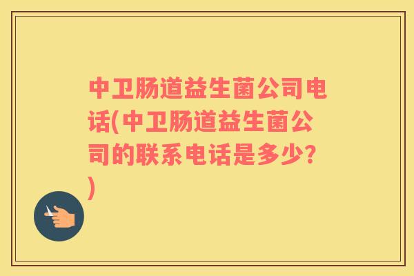 中卫肠道益生菌公司电话(中卫肠道益生菌公司的联系电话是多少？)