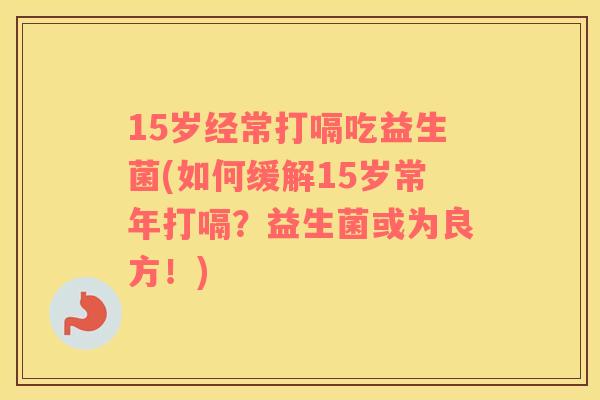 15岁经常打嗝吃益生菌(如何缓解15岁常年打嗝?益生菌或为良方!) 15岁经常打嗝吃益生菌(如何缓解15岁常年打嗝?益生菌或为良方!)