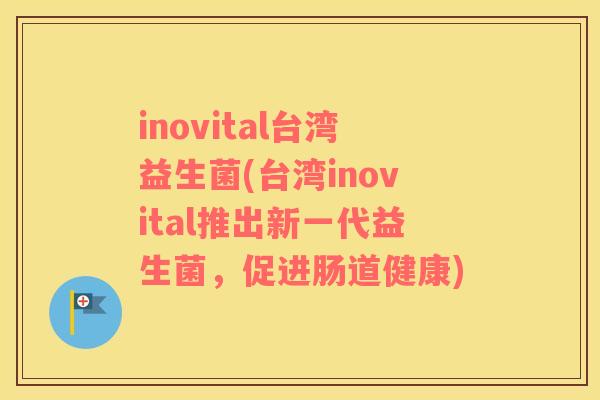 inovital台湾益生菌(台湾inovital推出新一代益生菌，促进肠道健康)