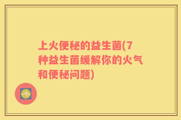 上火便秘的益生菌(7种益生菌缓解你的火气和便秘问题)