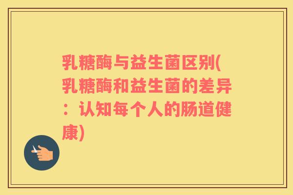 乳糖酶与益生菌区别(乳糖酶和益生菌的差异：认知每个人的肠道健康)