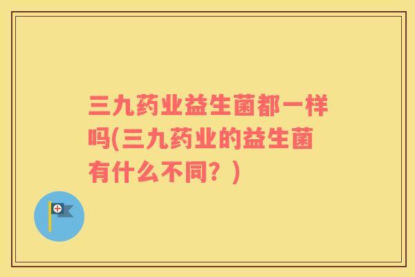 三九药业益生菌都一样吗(三九药业的益生菌有什么不同？)