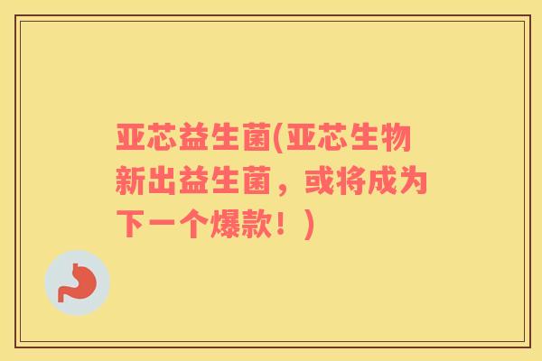 亚芯益生菌(亚芯生物新出益生菌，或将成为下一个爆款！)