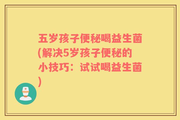 五岁孩子便秘喝益生菌(解决5岁孩子便秘的小技巧：试试喝益生菌)