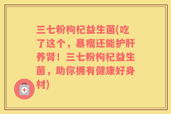 三七粉枸杞益生菌(吃了这个，暴瘦还能护肝养肾！三七粉枸杞益生菌，助你拥有健康好身材)