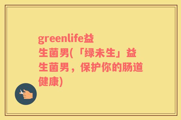 greenlife益生菌男(「绿未生」益生菌男，保护你的肠道健康)