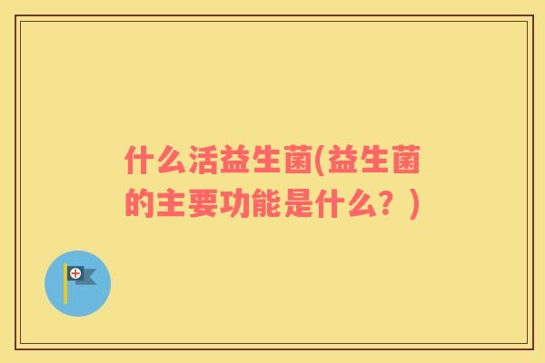 什么活益生菌(益生菌的主要功能是什么？)