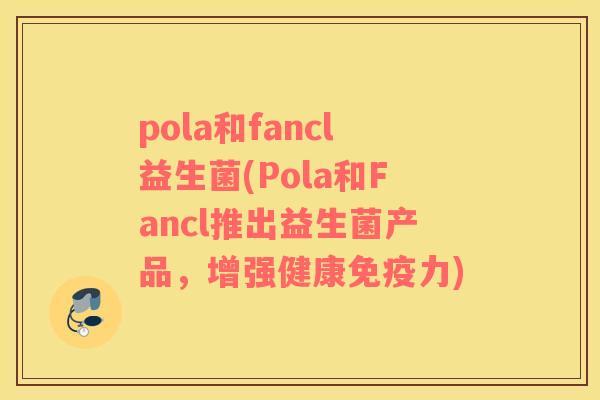 pola和fancl益生菌(Pola和Fancl推出益生菌产品，增强健康免疫力)