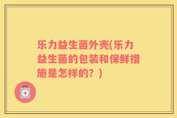 乐力益生菌外壳(乐力益生菌的包装和保鲜措施是怎样的？)