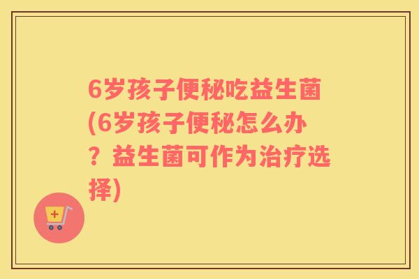 6岁孩子便秘吃益生菌(6岁孩子便秘怎么办？益生菌可作为治疗选择)